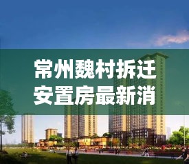 常州魏村拆迁安置房最新消息新闻：常州市魏村 