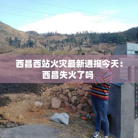 西昌西站火灾最新通报今天：西昌失火了吗 