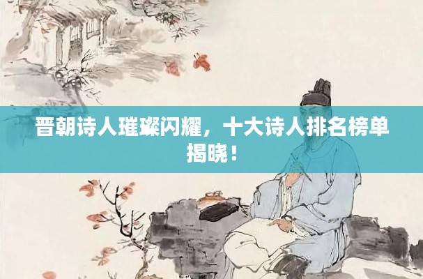 晋朝诗人璀璨闪耀，十大诗人排名榜单揭晓！