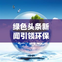 绿色头条新闻引领环保潮流，共建绿色家园新篇章