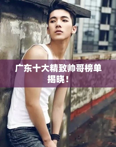 广东十大精致帅哥榜单揭晓！