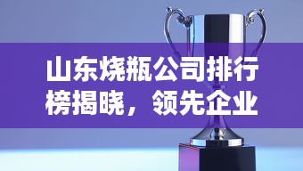 山东烧瓶公司排行榜揭晓，领先企业一览无余！